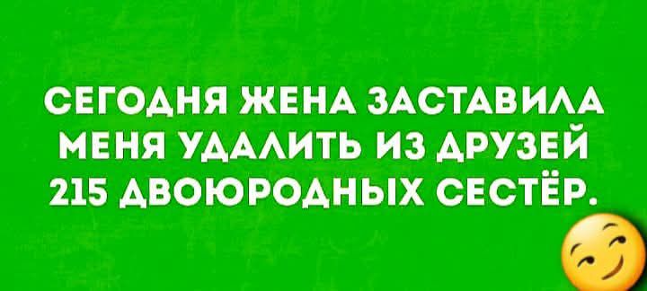 СЕГОДНЯ ЖЕНА ЗАСТАВИЛА МЕНЯ УДАЛИТЬ ИЗ ДРУЗЕЙ 215 ДВОЮРОДНЫХ СЕСТЁР.