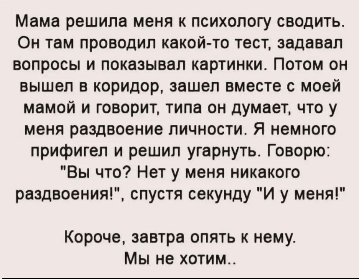 Мама решила меня к психологу сводить. Он там проводил какой-то тест, задавал вопросы и показывал картинки. Потом он вышел в коридор, зашел вместе с моей мамой и говорит, типа он думает, что у меня раздвоение личности. Я немного офигел и решил угарнуть. Говорю: 'В чо? Нет у меня никакого раздвоения!', спустя секунду 'И у меня!' Короче, завтра опять к нему. Мы не хотим..
