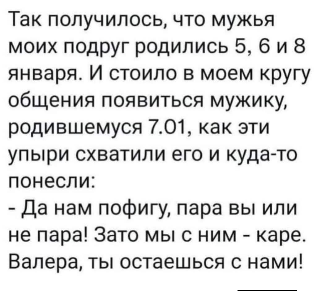 Так получилось, что мужья моих подруг родились 5, 6 и 8 января. И стоило в моем кругу общения появиться мужику, родившемуся 7.01, как эти упыри схватили его и куда‑то понесли: - Да нам пофигу, пара вы или не пара! Зато мы с ним - кара. Валера, ты останешься с нами!