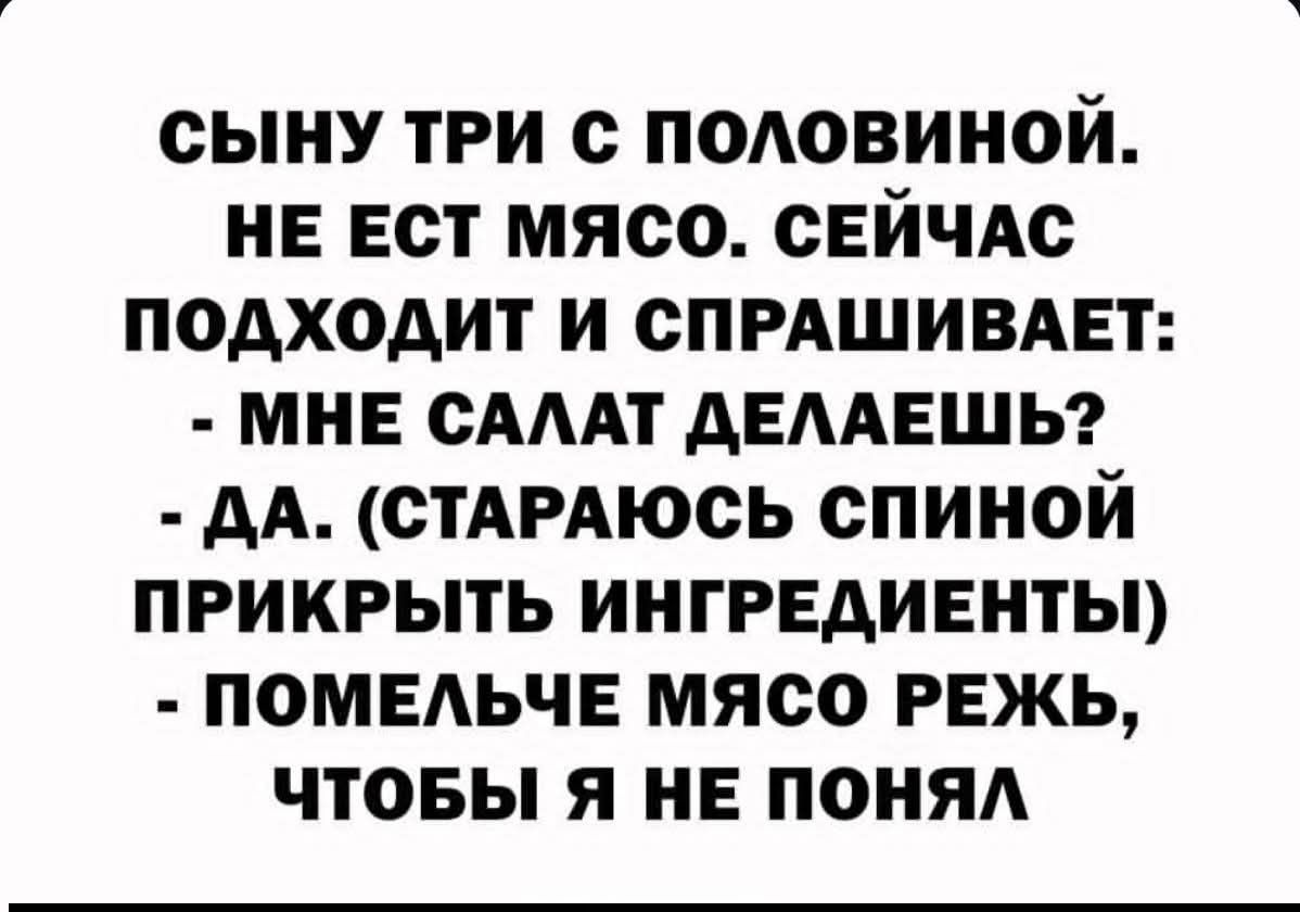СЫНУ ТРИ С ПОЛОВИНОЙ.
НЕ ЕСТ МЯСО. СЕЙЧАС ПОДХОДИТ И СПРАШИВАЕТ:
- МНЕ САЛАТ ДЕЛАЕШЬ?
- ДА. (СТАРАЮСЬ СПИНОЙ ПРИКРЫТЬ ИНГРЕДИЕНТЫ)
- ПОМЕЛЬЧЕ МЯСО РЕЖЬ, ЧТОБЫ Я НЕ ПОНЯЛ