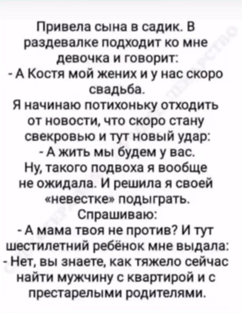 Привела сына в садик. В раздевалке подходит ко мне девочка и говорит: - А Костя мой жених и у нас скоро свадьба. Я начинаю потихоньку отхотеть от новости, что скоро стану свекровью и тут новый удар: - А жить мы будем у вас. Ну, такого подвоха я вообще не ожидала. И решила я своей «невестке» подыграть. Спрашиваю: - А мама твоя не против? И тут шестилетний ребёнок мне выдал: - Нет, вы знаете, как тяжело сейчас найти мужчину с квартирой и с престарелыми родителями.
