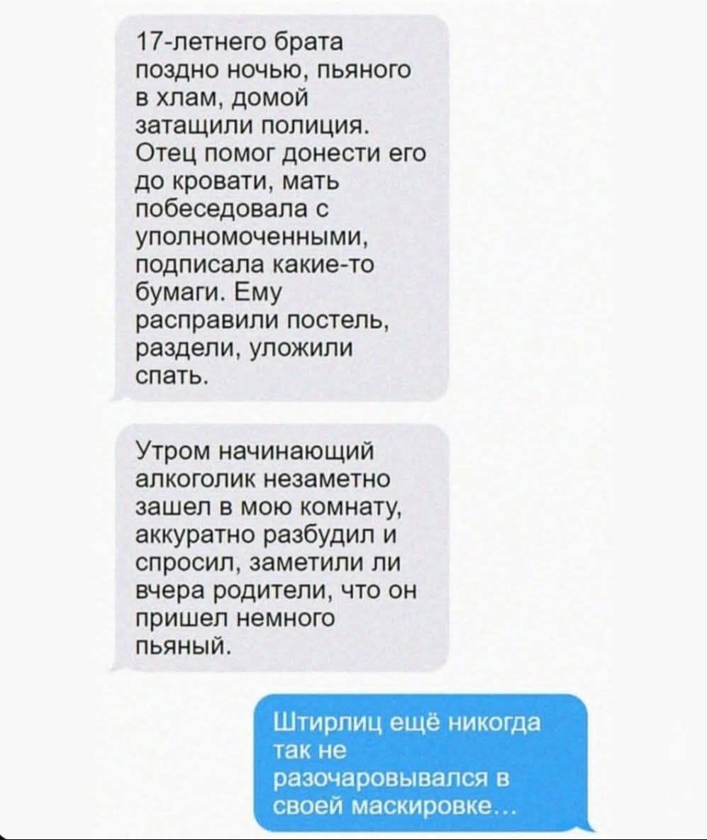 17-летнего брата поздно ночью, пьяного в хлам, домой затащили полицию. Отец помог донести его до кровати, мать побеседовала с уполномоченными, подписала какие-то бумаги. Ему расправили постель, раздели, уложили спать. Утром начинающий алкоголик незаметно зашел в мою комнату, аккуратно разбудил и спросил, заметили ли вчера родители, что он пришел немного пьяный. Штирлиц еще никогда так не разочаровывался в своей маскировке...