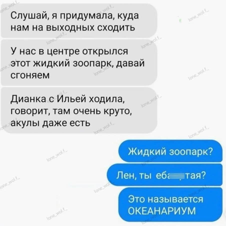 Слушай, я придумала, куда нам на выходных сходить
У нас в центре открылся этот жидкий зоопарк, давай сгоняем
Дианка с Ильей ходила, говорит, там очень круто, акулы даже есть

Жидкий зоопарк?
Лен, ты еб***тая?
Это называется ОКЕАНАРИУМ