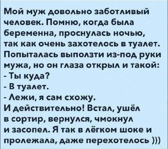 Мой муж довольно заботливый человек. Помню, когда была беременна, просыпалась ночью, так как очень захотелось в туалет. Попыталась выползти из-под руки мужа, но он глаза открыл и такой: - Ты куда? - В туалет. - Лежи, я сам схожу. И действительно! Встал, ушёл в сортир, вернулся, чмокнул и засосел. Я так в лёгком шоке и проложела, даже перехотелось )))