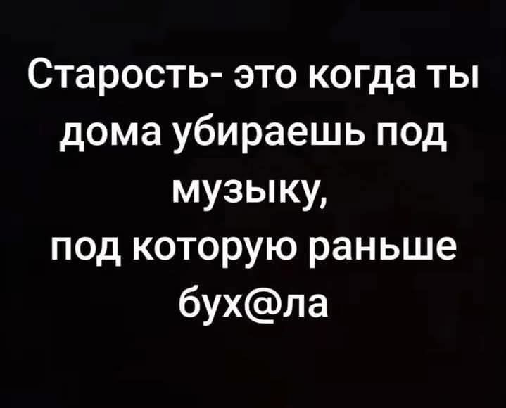 Старость- это когда ты дома убираешь под музыку, под которую раньше бух@ла