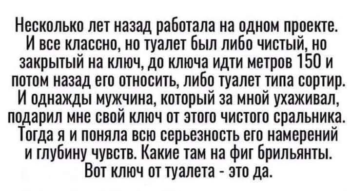 Несколько лет назад работала на одном проекте. И все как-то в туалете было: либо чистый, но закрытый на ключ, до ключа идти метров 150 и потом назад его относить, либо туалет типа сортир. И однажды мужчина, который за мной ухаживал, подарил мне свой ключ от этого чистого сортира. Тогда я и поняла всю серьезность его намерений и глубину чувств. Какие там на фит бриллианты. Вот ключ от туалета - это да.