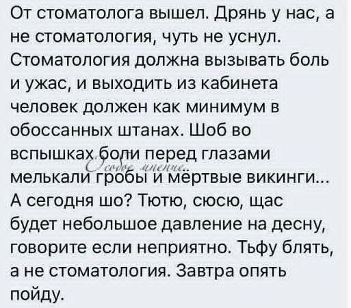 От стоматолога вышел. Дрянь у нас, а не стоматология, чуть не уснул. Стоматология должна вызывать боль и ужас, и выходить из кабинета человек должен как минимум в обоссанных штанах. Шоб во вспышках боли перед глазами мелькали гробы и мёртвые викинги... А сегодня шо? Тутю, су... щас будет небольшое давление на десну, говорите если неприятно. Тьфу блять, а не стоматология. Завтра опять пойду.
