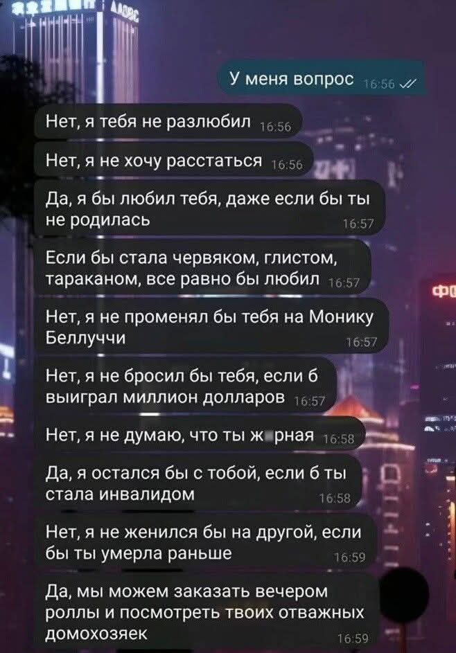 У меня вопрос
Нет, я тебя не разлюбил
Нет, я не хочу расставаться
Да, я бы любил тебя, даже если бы ты не родилась
Если бы стала червяком, глистом, тараканом, тебе бы любил
Нет, я не променял бы тебя на Моніку Беллуччи
Нет, я не бросил бы тебя, если б выиграл миллион долларов
Нет, я не думаю, что ты ж _рная
Да, я остался бы с тобой, если б ты стала инвалидом
Нет, я не женился бы на другой, если бы ты умерла раньше
Да, мы можем заказать вечером роллы и посмотреть твоих отважных домохозяек