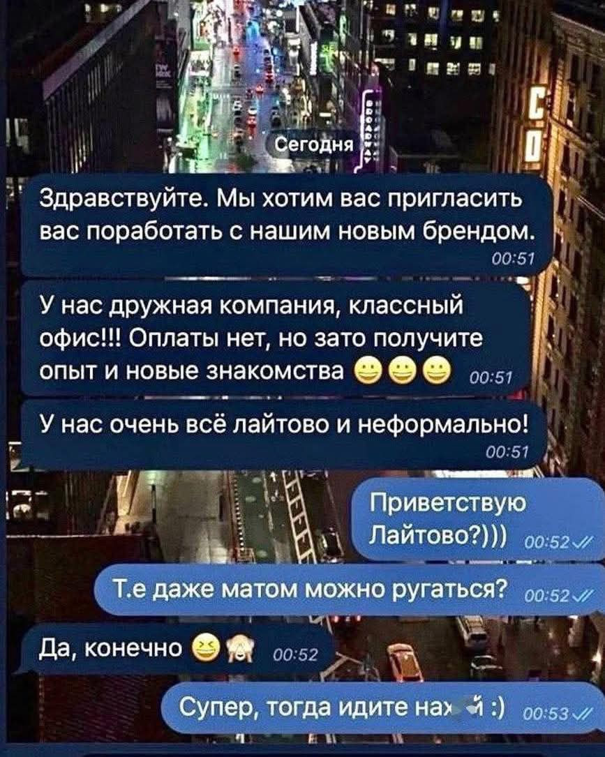 Сегодня ... Мы хотим вас пригласить вас поработать с нашим новым брендом. У нас дружная компания, классный офис!!! Оплат нет, но зато получите опыт и новые знакомства 😁 У нас очень всё лайтово и неформально! Приветствую Лайтово?))) Т.е даже матом можно ругаться? Да, конечно 😄🐥 Супер, тогда идите нах-й :)