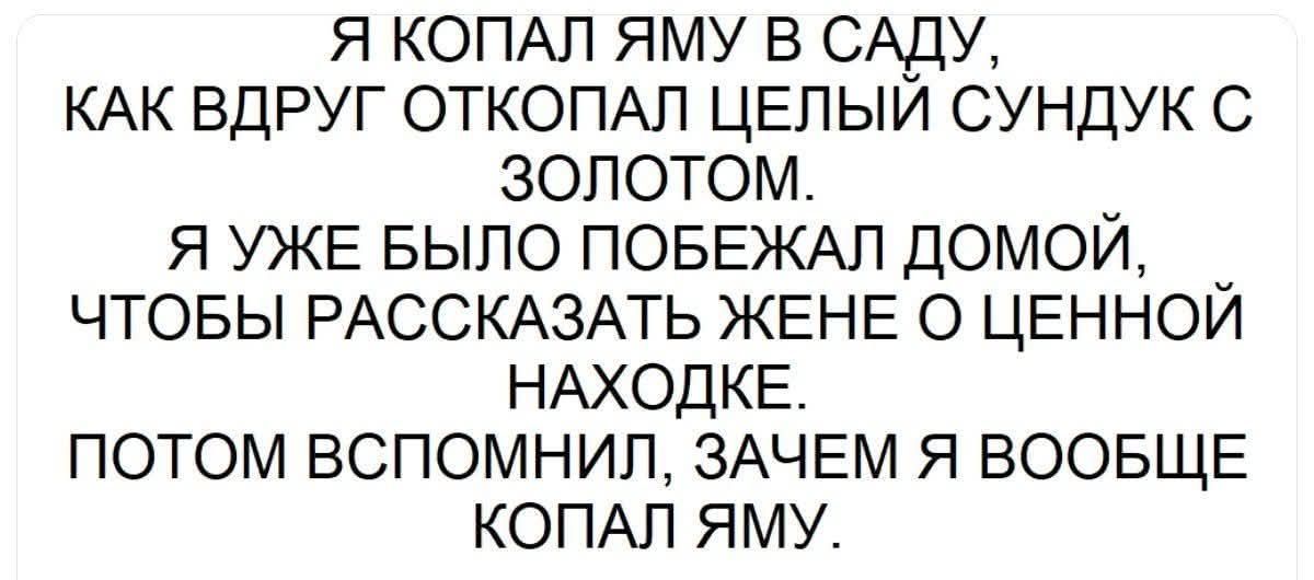 Я копал яму в саду, как вдруг откопал целый сундук с золотом. Я уже былo побежал домой, чтобы рассказать жене о ценной находке. Потом вспомнил, зачем я вообще копал яму.