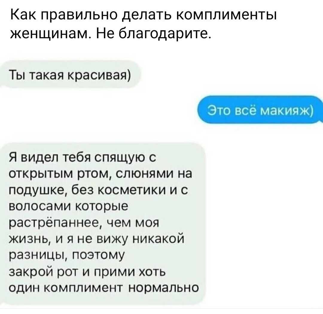 Как правильно делать комплименты женщинам. Не благодарите.\n\nТы такая красивая)\nЭто всё макияж\n\nЯ видел тебя спящую с открытым ртом, слюнями на подушке, без косметики и с волосами которые растрёпанные, чем моя жизнь, и я не вижу никакой разницы, поэтому закрой рот и прими хоть один комплимент нормально