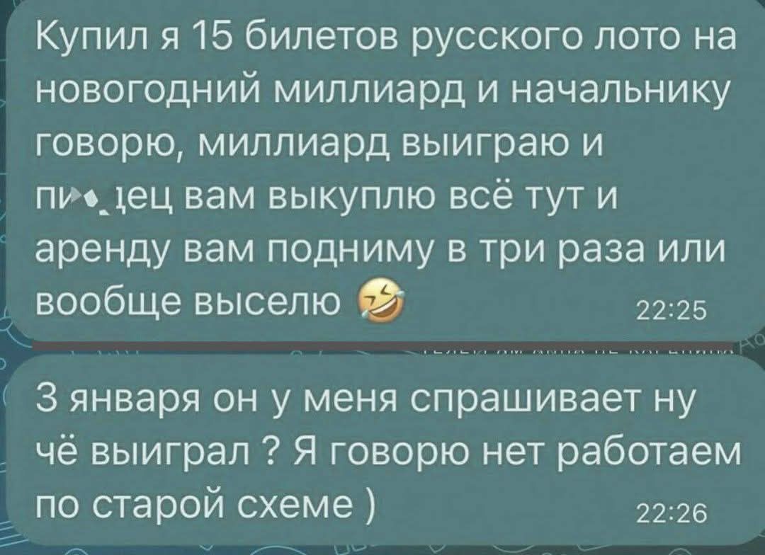 Купил я 15 билетов русского лото на новогодний миллиард и начальнику говорю, миллиарды выиграю и вам выкупаю всё тут и аренду вам подниму в три раза или вообще выселю 😂
3 января он у меня спрашивает ну чё выиграл? Я говорю нет, работаем по старой схеме :)