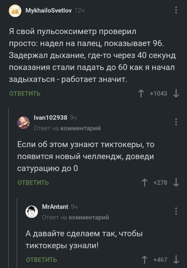 Я свой пульсоксиметр проверил просто: надел на палец, показывает 96. Задержал дыхание, где-то через 40 секунд показатели стали падать до 60 как я начал задыхаться - работает значит.\nЕсли об этом узнают тiktokеры, то появится новый челлендж, доведи сатурацию до 0\nА давайте сделаем так, чтобы тиктокеры узнали!