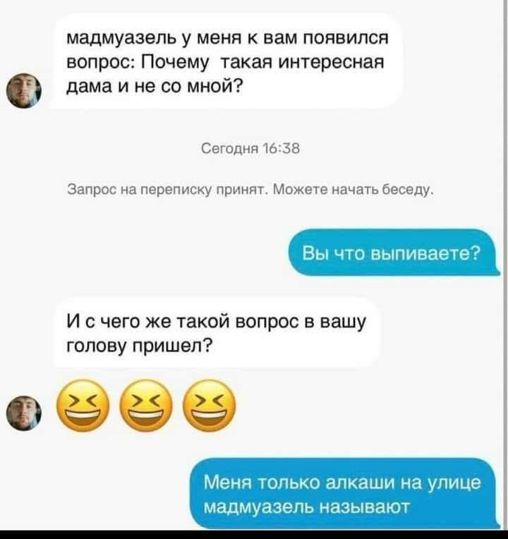 мадмуазель у меня к вам появился вопрос: Почему такая интересная дама и не со мной?\nСегодня 16:38\nЗапрос на переписку принят. Можете начать беседу.\nВы что выпиваетете?\nИ с чего же такой вопрос в вашу голову пришел?\n😂😂😂\nМеня только алкашши на улице мадмуазель называют