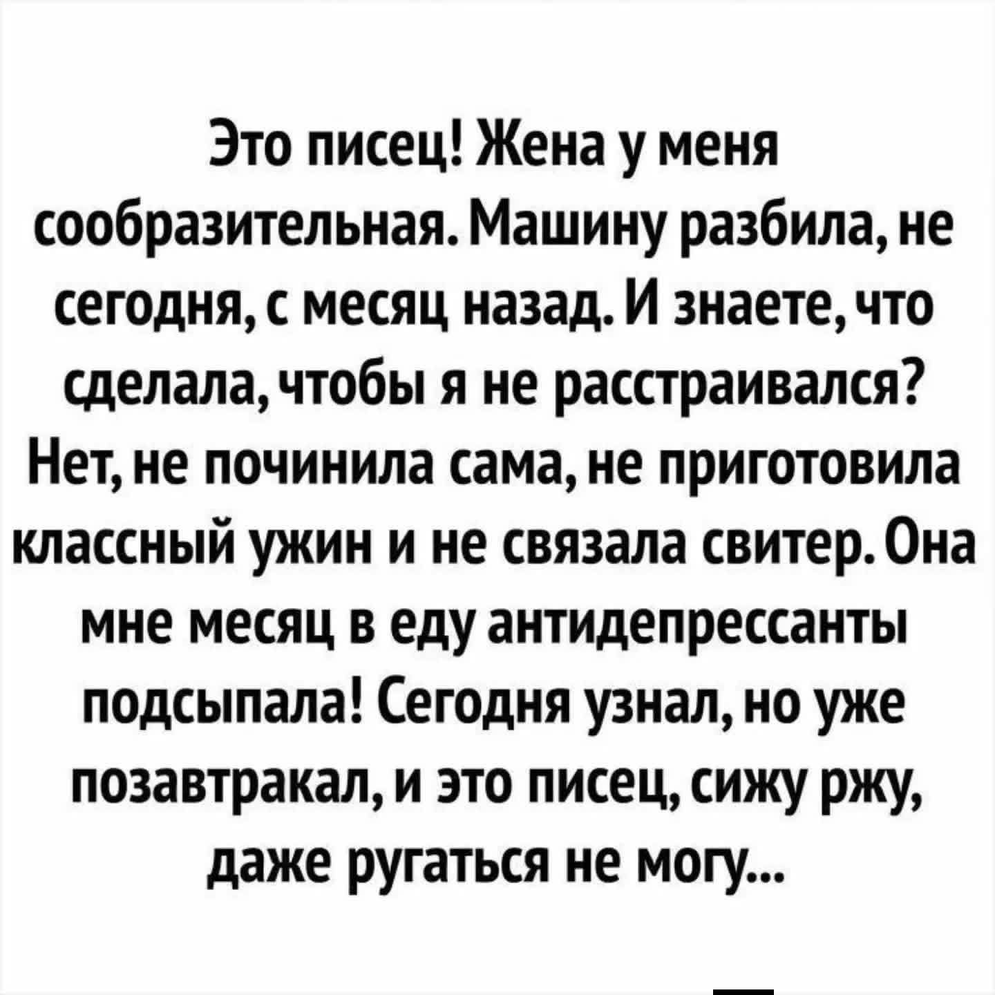 Это писец! Жена у меня сообразительная. Машину разбила, не сегодня, с месяц назад. И знаете, что сделала, чтобы я не расстраивался? Нет, не починила сама, не приготовила классный ужин и не связала свитер. Она мне месяц в еду антидепрессанты подсыпала! Сегодня узнал, но уже позавтракал, и это писец, сижу ржу, даже ругаться не могу...