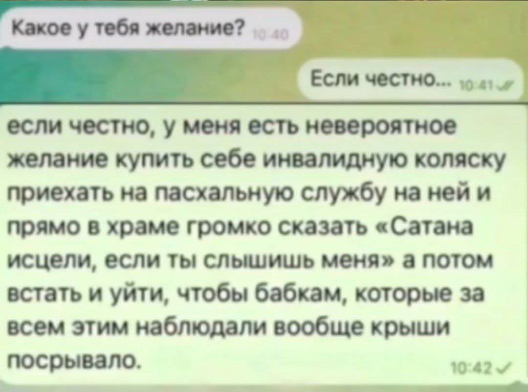 Какое у тебя желание? Если честно... если честно, у меня есть невероятное желание купить себе инвалидную коляску приехать на пасхальную службу на ней и прямо в храме громко сказать «Сатана исцелели, если ты слышишь меня» а потом встать и уйти, чтобы бабкам, которые за всем этим наблюдали вообще крыши посрывала.