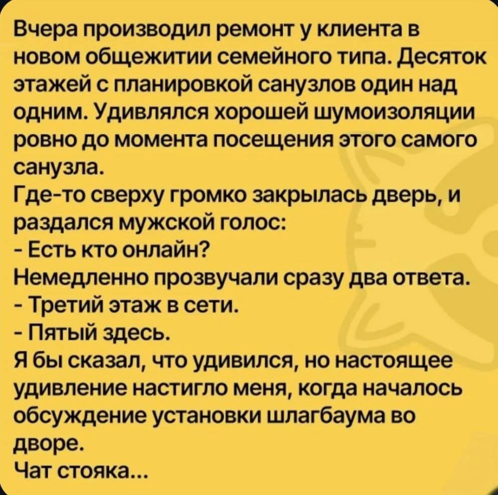 Вчера произвел ремонт у клиента в новом общаге семейного типа. Десяток этажей с планировкой санузлов один над одним. Удивлялся хорошей шумоизоляции ровно до момента посещения этого самого санузла. Где-то сверху громко закрылалась дверь, и раздался мужской голос: - Есть кто онлайн? Немедленно прозвучал сразу два ответа. - Третий этаж в сети. - Пятый здесь. Я бы сказал, что удивился, но настоящее удивление настигло меня, когда началось обсуждение установки шлагбаума во дворе. Чат стояка...