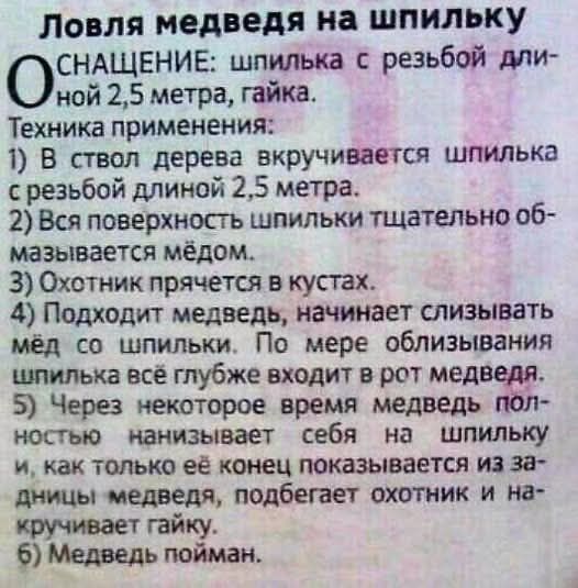 Ловля медведя на шпильку
СНАЩЕНИЕ: шпилька с резьбой длиной 2,5 метра, гайка.
Техника применения:
1) В ствол дерева вкручивается шпилька с резьбой длинной 2,5 метра.
2) Вся поверхность шпильки тщательно обмазывается мёдом.
3) Охотник прячется в кустах.
4) Подходит медведь, начинает слезывать мед со шпильки. По мере облизывания шпильки всё глубже входит в рот медведя.
5) Через некоторое время медведь полостью наклоняет себя на шпильку и, как только её конец показывается из задницы медведя, подбегает охотник и накручивает гайку.
6) Медведь пойман.