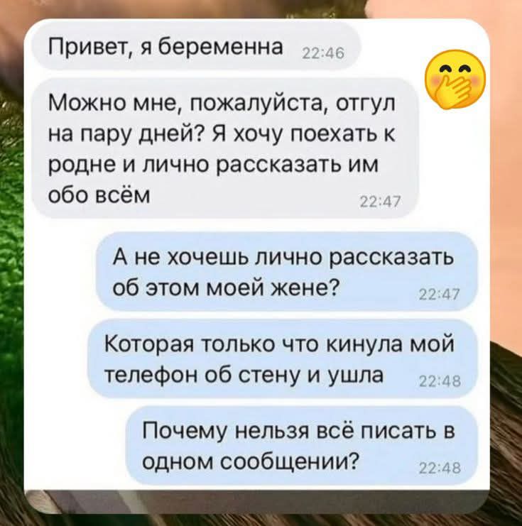 Привет, я беременна
Можно мне, пожалуйста, отгул на пару дней? Я хочу поехать к родне и лично рассказать им обо всём
А не хочешь лично рассказать об этом моей жене?
Которая только что кинула мой телефон об стену и ушла
Почему нельзя всё писать в одном сообщении?