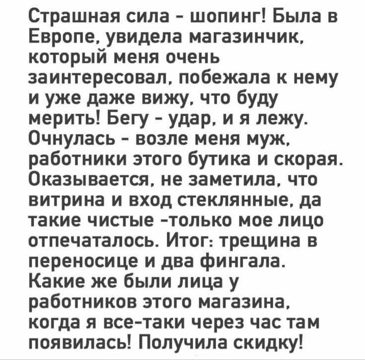 Страшная сила – шопинг! Была в Европе, увидела магазинчик, который меня заинтересовал. Побежала, думаю, буду мерить. Бегу — удар, и я лежу. Очнулась — рядом муж, работники бутика и скорая. Витрина и вход стеклянные, чистые — только мое лицо отпечаталось. Итог: трещина в переносице и два фингала. Через час вернулась — получила скидку!