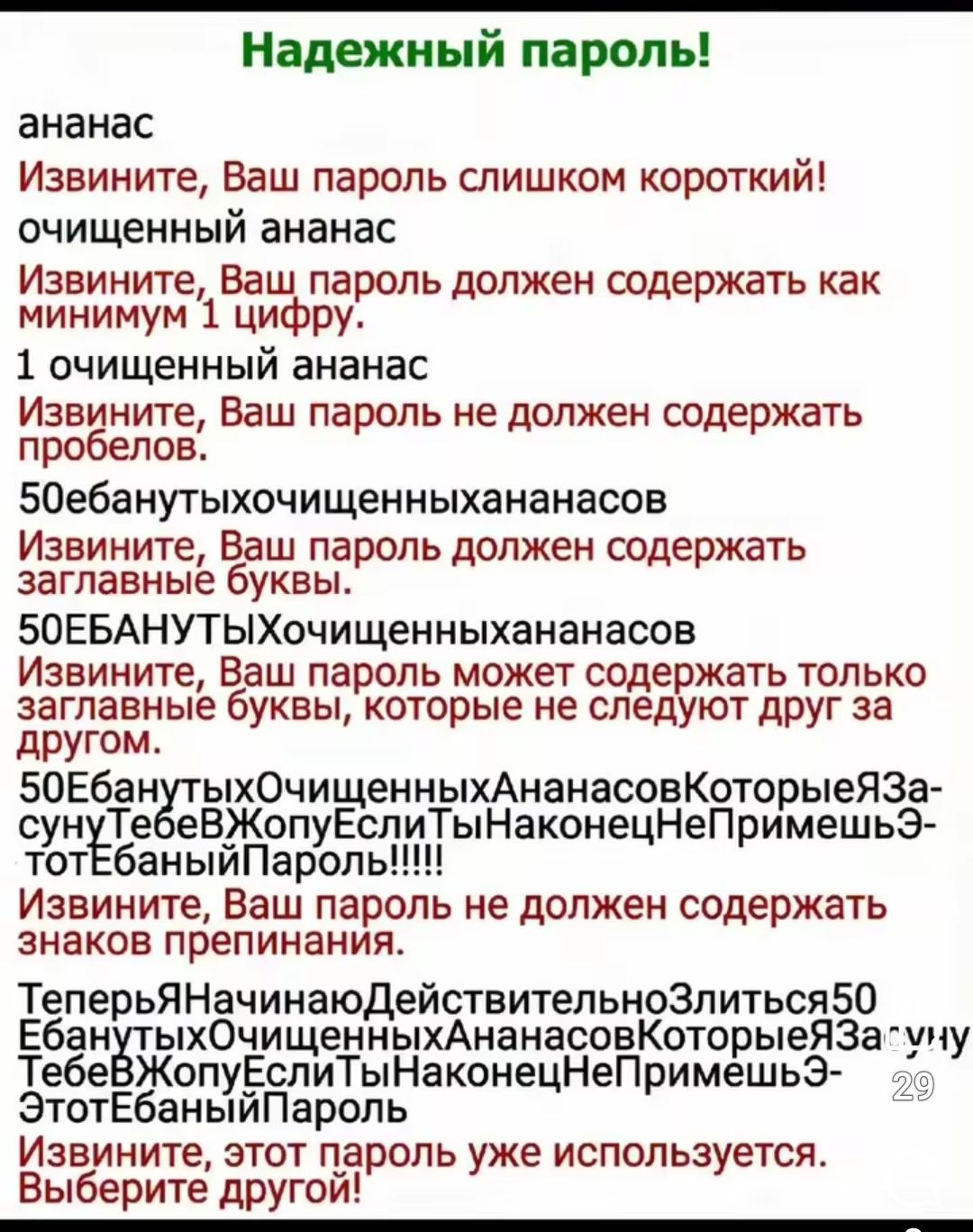 Надежный пароль! ананас Извините, Ваш пароль слишком короткий! очищенный ананас Извините, Ваш пароль должен содержать как минимум 1 цифру. 1 очищенный ананас Извините, Ваш пароль не должен содержать пробелов. 50ебанутыхочищенныхананасов Извините, Ваш пароль должен содержать заглавные буквы. 50Ебанутыхочищенныхананасов Извините, Ваш пароль может содержать только заглавные буквы, которые не следуют друг за другом. Извините, Ваш пароль не должен содержать знаков препинания. Теперь... Этот пароль уже используется. Выберите другой!