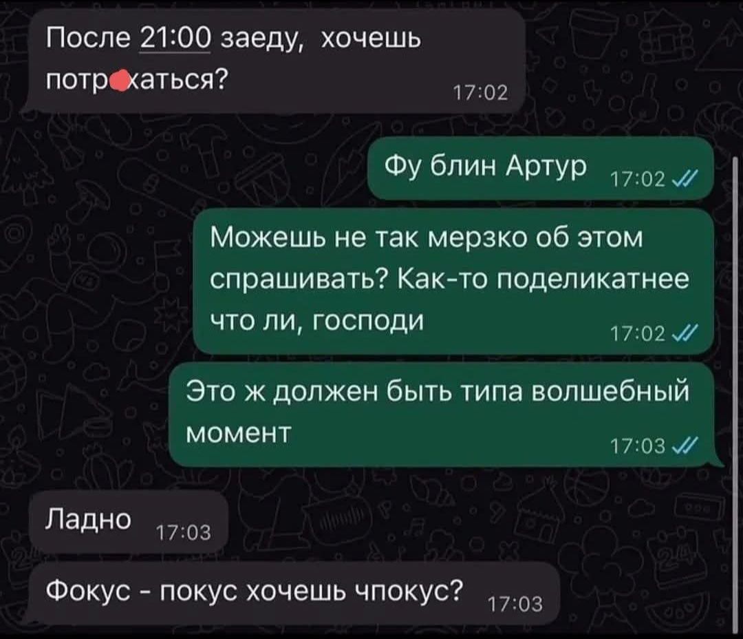 После 21:00 зайду, хочешь потр...аться? Фу блин Артур. Можешь не так мерзко об этом спрашивать? Как-то поделикатнее что ли, господи. Это ж должен быть типа волшебный момент. Ладно. Фокус - покус хочешь чпокус?