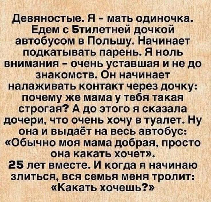 Девяностые. Я - мать одиночка. Едем с 5-летней дочкой автобусом в Польшу. Начинает подкативать парень. Я ноль внимания — очень устала и не до знакомства. Он начинает налаживать контакт через дочь: почему же мама у тебя такая строгая? А до этого я сказала дочери, что очень хочу в туалет. Ну она и выдает на весь автобус: «обычно моя мама добрая, просто она какает хочет». 25 лет вместе. И когда я начинаю злиться, вся семья меня тролит: «Какать хочешь?»