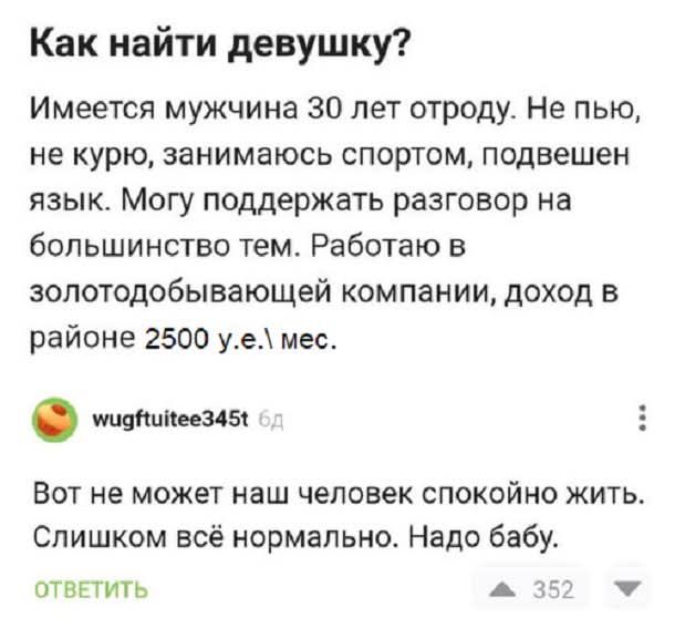 Как найти девушку? Имеется мужчина 30 лет отроду. Не пью, не курю, занимаюсь спортом, подвешен язык. Могу поддержать разговор на большинство тем. Работаю в золотодобывающей компании, доход в районе 2500 у.е. в мес.\n\nВот не может наш человек спокойно жить. Слишком всё нормальнo. Надо бабу.