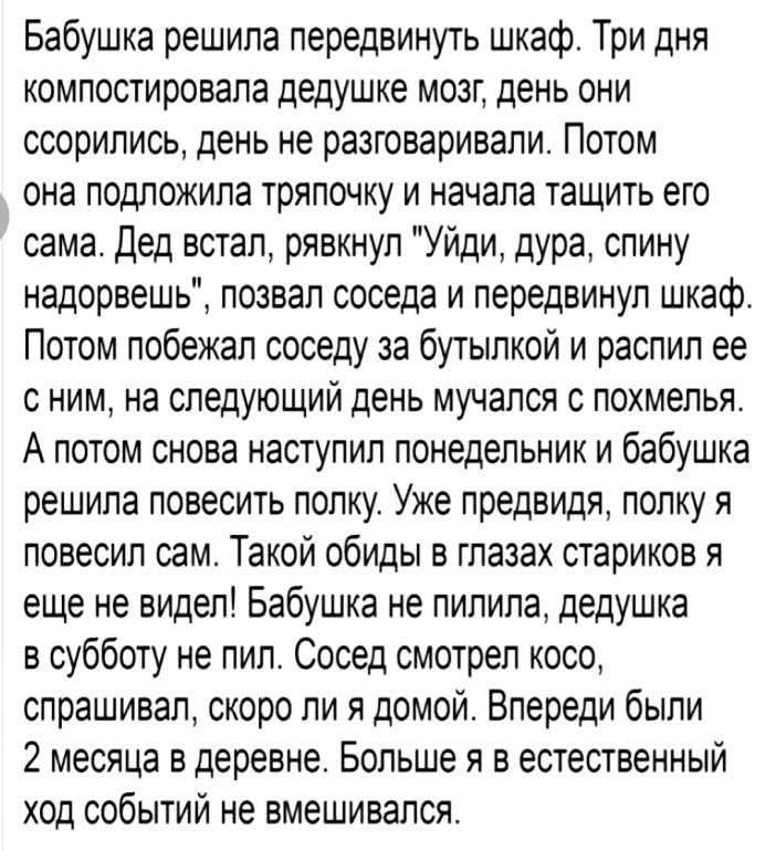 Бабушка решила передвинуть шкаф. Три дня компостировала дедушке мозг, день они ссорились, день не разговаривали. Потом она подложила тряпочку и начала тащить его сама. Дед встал, рявкнул 