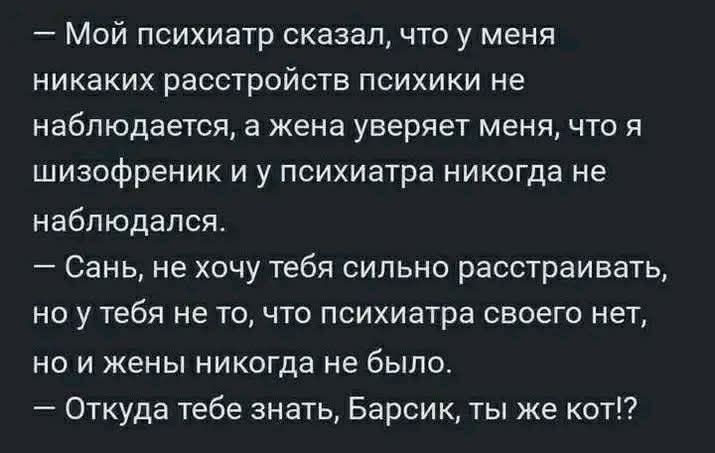 — Мой психиатр сказал, что у меня никаких расстройств психики не наблюдается, а жена уверяет меня, что я шизофреник и у психиатра никогда не наблюдался. 
— Сань, не хочу тебя сильно расстраивать, но у тебя не то, что психиатра своего нет, но и жены никогда не было. 
— Откуда тебе знать, Барсик, ты же кот?!