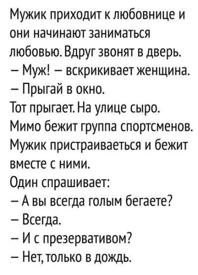 Мужик приходит к любовнице и они начинают заниматься любовью Вдруг звонят в дверь Муж вскрикивает женщина Прыгай в окно Тот прыгает На улице сыро Мимо бежит группа спортсменов Мужик пристраиваеться и бежит вместе с ними Один спрашивает А вы всегда голым бегаете Всегда И с презервативом Нет только в дождь