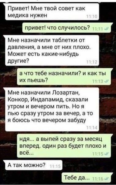 Привет Мне твой совы как медика нужен привет что случилось Мне назначили таблетки ОТ ДАВЛЕНИЯ а МНЕ ОТ НИХ ПЛОХО Может есть какиенибудь другие7 а что тебе назначили и как ты их пьешь Мне назначили Позартан Конкор Индапамид сказапи утром и вечером пить Но я пью сразу утром за вечер в то я боюсь что вечером забуду ндя а выпей сразу за месяц вперед ОДИН раз будет ПЛОХО И всё Тебе д
