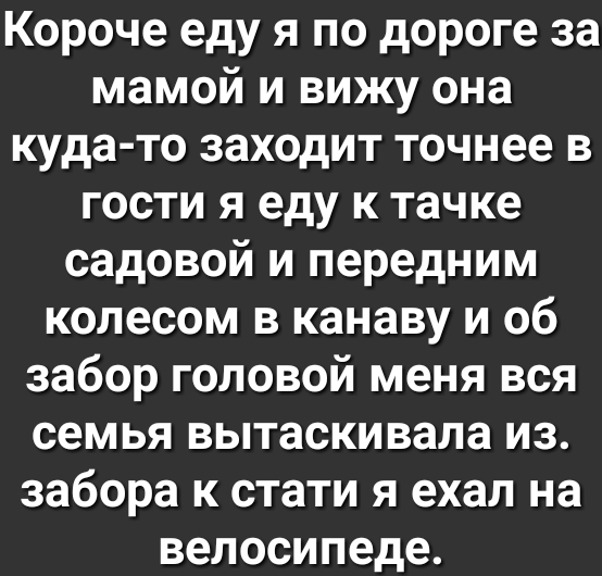 Короче еду я по дороге за мамой и вижу она куда то заходит точнее в гости я еду к тачке садовой и передним колесом в канаву и об забор головой меня вся семья вытаскивала из забора к стати я ехал на велосипеде