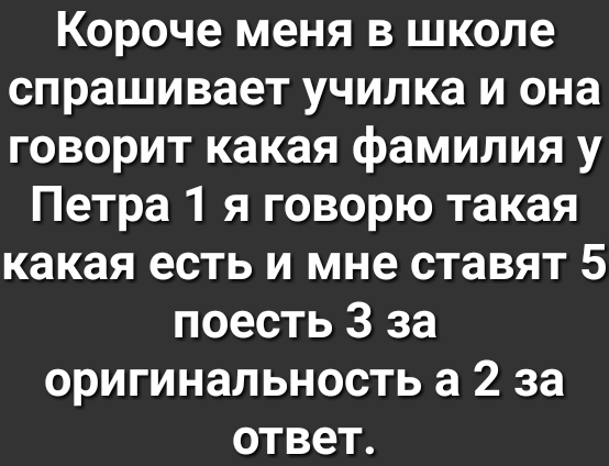 Короче меня в школе спрашивает училка и она говорит какая фамилия у Петра 1 я говорю такая какая есть и мне ставят 5 поесть 3 за оригинальность а 2 за ответ