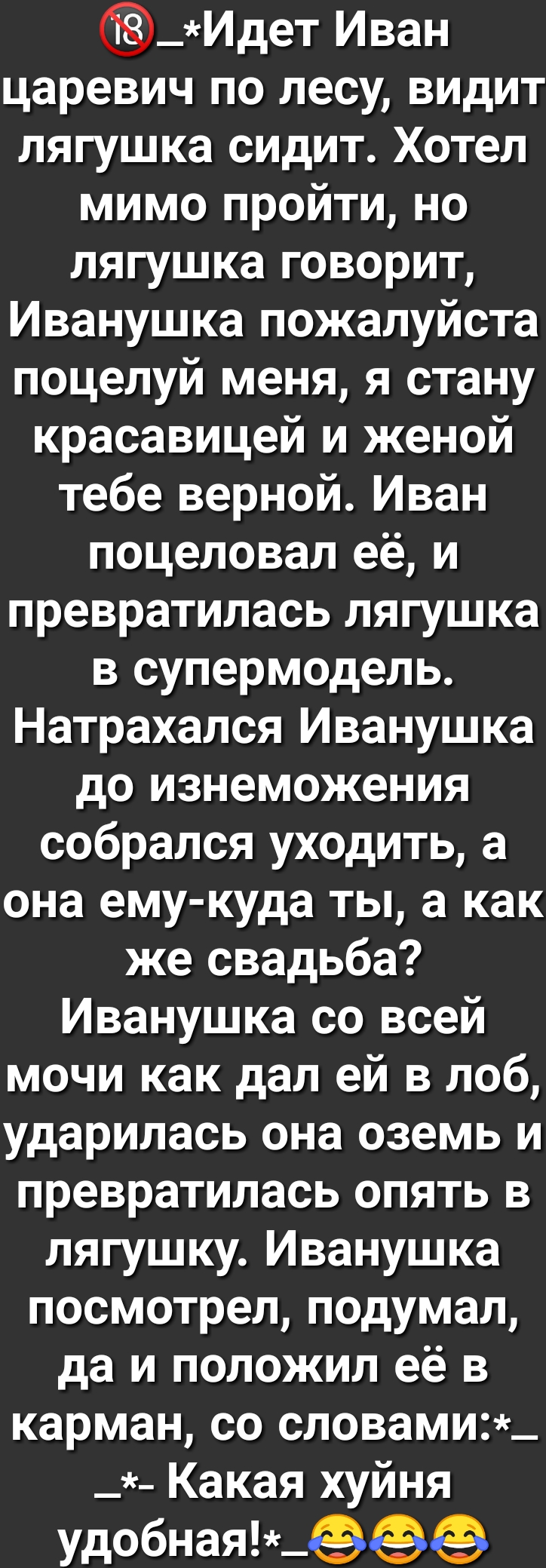 _Идет Иван царевич по лесу видит лягушка сидит Хотел мимо пройти но лягушка говорит Иванушка пожалуйста поцелуй меня я стану красавицей и женой тебе верной Иван поцеловал её и превратилась лягушка в супермодель Натрахался Иванушка до изнеможения собрался уходить а она ему куда ты а как же свадьба Иванушка со всей мочи как дал ей в лоб ударилась она оземь и превратилась опять в лягушку Иванушка пос