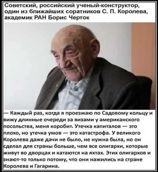 Советский российский ученый конструктор один из ближайших соратников С П Королева академик РАН Борис Черток Каждый раз когда я проезжаю по Садовому кольцу и вижу длинные очереди за визами у американского посольства меня коробит Утечка капигалов это плохо но утечка умов это катастрофа У великого Королева даже дачи не было не нужна была но он сделал для страны больше чем все олигархи котрые живу во 