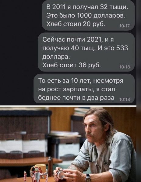 В 2011 я получал 32 тыщи Это было 1000 долларов Хлеб стоил 20 руб 17 Сейчас почти 2021 и я получаю 40 тыщ И это 533 доллара Хлеб стоит 36 руб То есть за 10 лет несмотря на рост зарплаты я стал беднее почти в два раза