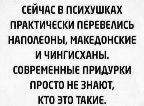 сейчдс в психушкдх ПРАКТИЧЕСКИ перевелись ндподеоны мдкедонские и чингисхдны современные придурки просто не зндют кто это тдкие