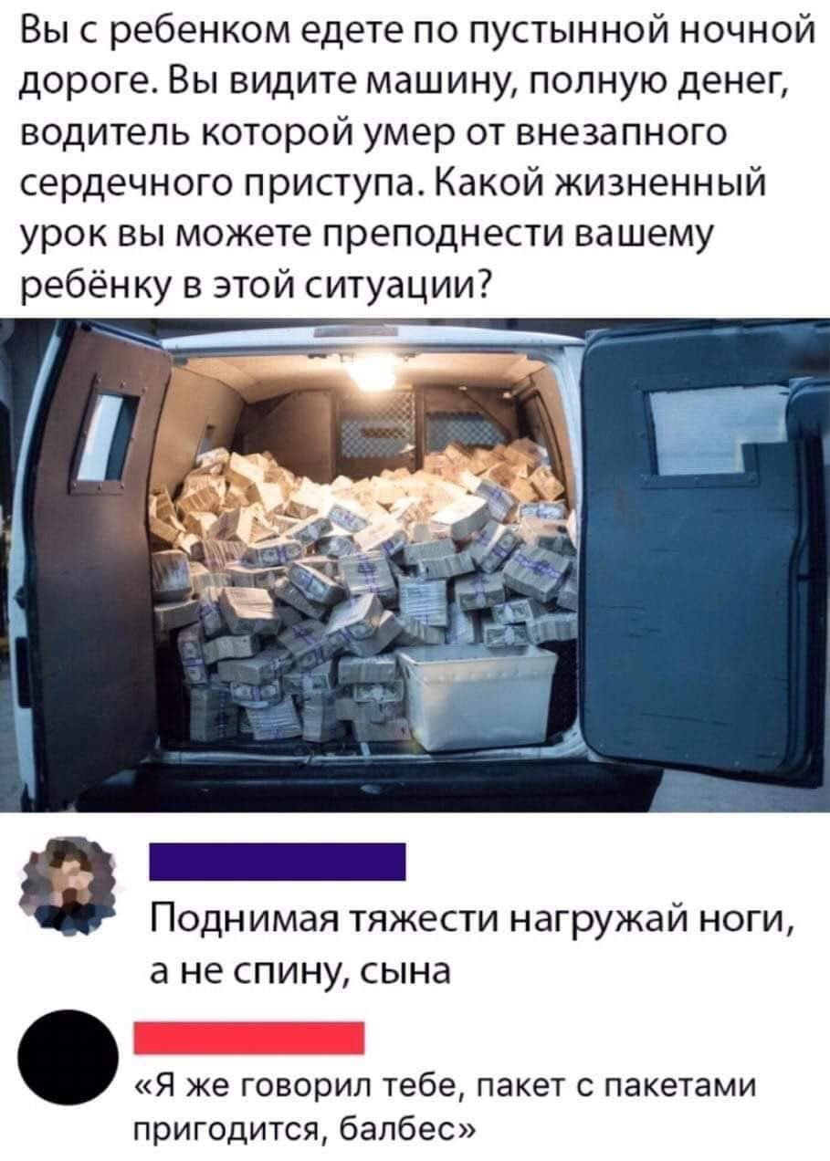 Вы с ребенком едете по пустынной ночной дороге. Вы видите машину, полную денег, водитель которой умер от внезапного сердечного приступа. Какой жизненный урок вы можете преподнести вашему ребёнку в этой ситуации? Бенннеенниня в поднимая тяжести нагружай ноги, ане спину, сына . «я же говорил тебе, пакет с пакетами пригодится, балбес»