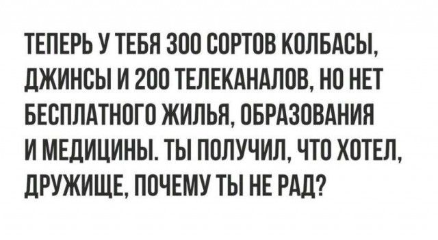 ТЕПЕРЬ У ТЕБЯ ЗОО ООРТОВ КОЛБАОЫ дЖИНОЫ И 200 ТЕЛЕКАНАЛОВ НО НЕТ БЕСПЛАТНОГО ЖИЛЬЯ ОБРАЗОВАНИЯ И МЕДИЦИНЫ ТЫ ПОЛУЧИЛ ЧТО ХОТЕЛ ЛРУЖИЩЕ ПОЧЕМУ ТЫ НЕ РАД