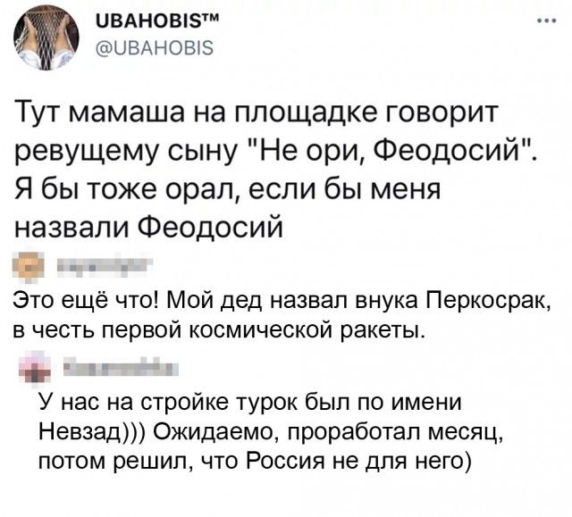 ЦВАНОВіЗ ЦВАНОЫЗ Тут мамаша на площадке говорит ревущему сыну Не ори Феодосий Я бы тоже орал если бы меня назвали Феодосий г Это ещё что Мой дед назвал внука Перкосрак в честь первой космической ракеты У нас на стройке турок был по имени Невзад Ожидаемо проработал месяц потом решил что Россия не для него