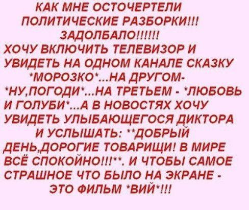 КАК МНЕ ОСТОЧЕРТЕПИ ПОЛИТИЧЕСКИЕ РАЗБОРКИ ЗАДОЛБАЛОШШ ХОЧУ ВКЛЮЧИТЬ ТЕЛЕВИЗОР И УВИДЕТЬ НА ОДНОМ КАНАЛЕ СКАЗКУ МОРОЗКОНА ДРУГ ОМ НУПОГОДИНА ТРЕТЬЕМ ЛЮБОВЬ И ГОЛУБИА В НОВОСТЯХХОЧУ УВИДЕТЬ УЛЫБАЮЩЕГОСЯ ДИКТОРА И УСЛЫША ТЬ ДОБРЫИ ДЕНЬДОРОГ ИЕ ТОВАРИЩИ В МИРЕ ВСЁ СПОКОИНО И ЧТОБЫ САМОЕ СТРАШНОЕ ЧТО БЫЛО НА ЭКРАНЕ ЭТО ФИЛЬМ ВИИ