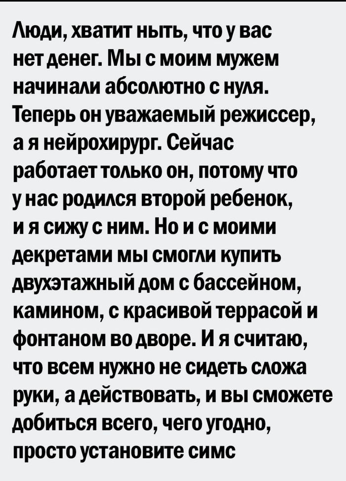 Аюди хватит ньпь что у вас нет денег Мы с моим мужем начинади абсодютно с нуля Теперь он уважаемый режиссер а я нейрохирург Сейчас работает только он потому что у нас родидся второй ребенок и я сижус ним Но и с моими декретами мы смогли купить двухэтажный дом с бассейном камином с красивой террасой и фонтаном во дворе и я считаю что всем нужно не сидеть сложа руки а действовать и вы сможете добить