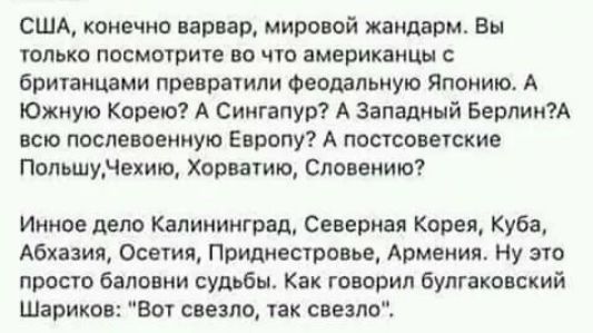 США конечно варвар мировой жандарм Вы только посмотрите во что американцы британцами превратили Фврдапьную Японию А Южную Корею А Сингапур А Западный БерлинА всю послевоенную Европу А постсоветские Польшунежию Хорватию Словению Инное дело Калининград Северная Корея Куба Абхазия Осетия Приднестровье Армения Ну это просто баповни судьбы Как говорил булгаковский Шариков Вот свезпщ так свеапо