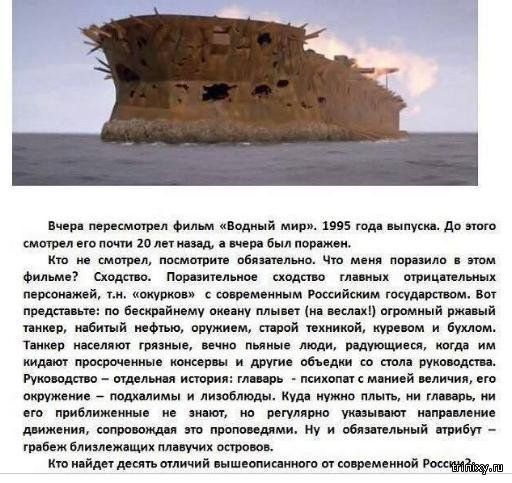 Вчера пересмотрел фильм «водный мир». 1995 года выпуска. До этого. Смстрел его почти 20 лет мазад, а вчера был поражен. Кто не смотрел, посмстрите обязательно. Что меня поразило в этом фильме? Сходство. Поразительное сходство главных отрицательных персонажей, .н. «окурков» с современным российским государством. Вот представыте: по бескрайнему окезну плывет на зеслах! Огромный ржавый. Танкер, набитый нефтыю, оружием, старой техникой, куревом и бухлом. Танкер населяют грязные, вечно пьяные люди, радующиеся, когда. Им. Кидают просроченные консервы и другие объедки со стола руководства. Руководство  отдельная история: главарь  психопат с манией величия, его окружение  подхалимы и лизоблюды. Куда нужно плыть, ни главарь, ни. Его приближенные не знают, но регулярно указывают направление. Движения, сопровождая это проповедями. Ну и обязательный етрибут  грабеж близлежащих плавучих островов.. Кто найдет десять стличий вышеописанного от современной россуу дар т