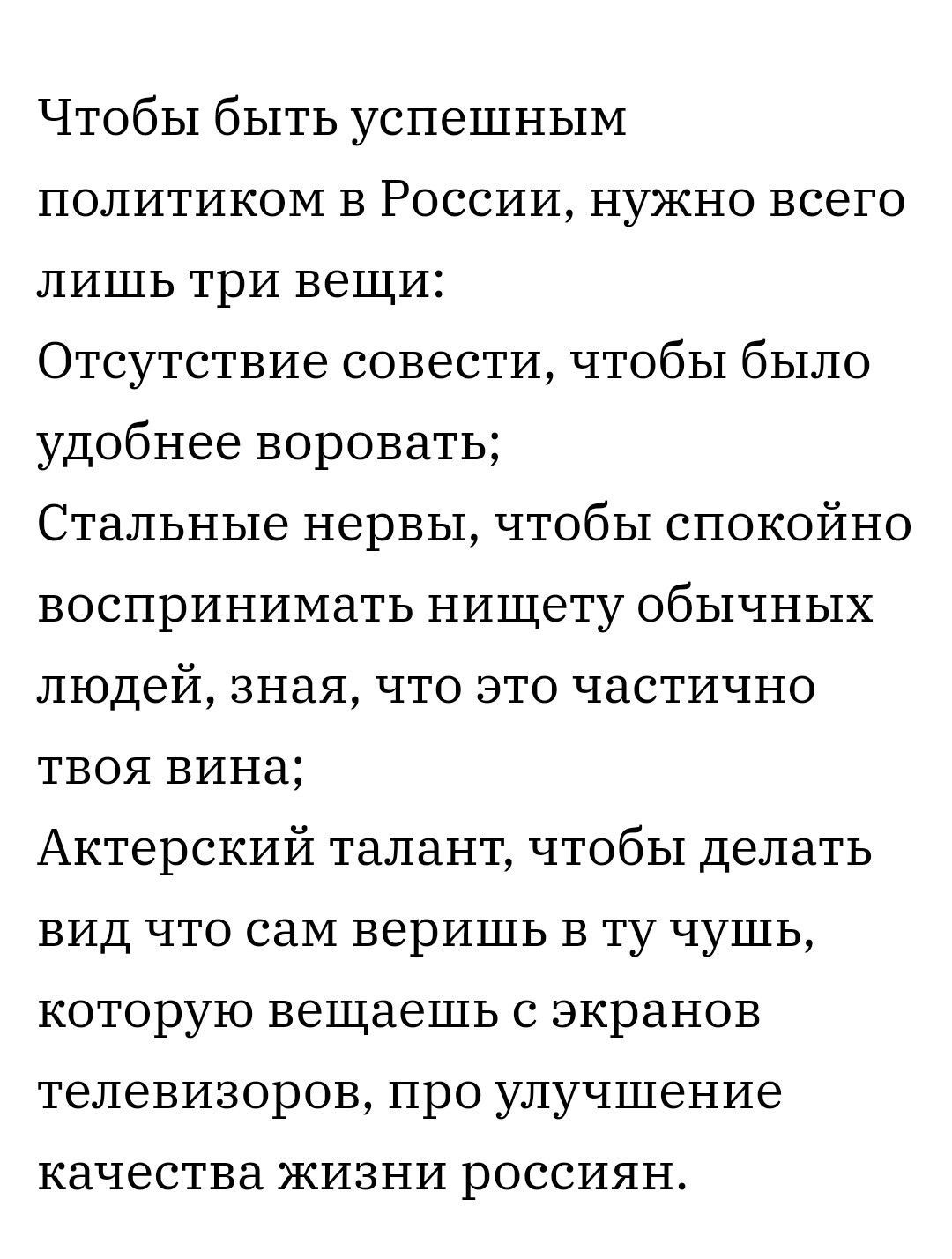 Чтобы быть успешным политиком в России нужно всего лишь три вещи Отсутствие совести чтобы было удобнее воровать Стальные нервы чтобы спокойно воспринимать нищету обычных людей зная что это частично твоя вина Актерский талант чтобы делать вид что сам веришь в ту чушь которую вешаешь с экранов телевизоров про улучшение качества жизни россиян