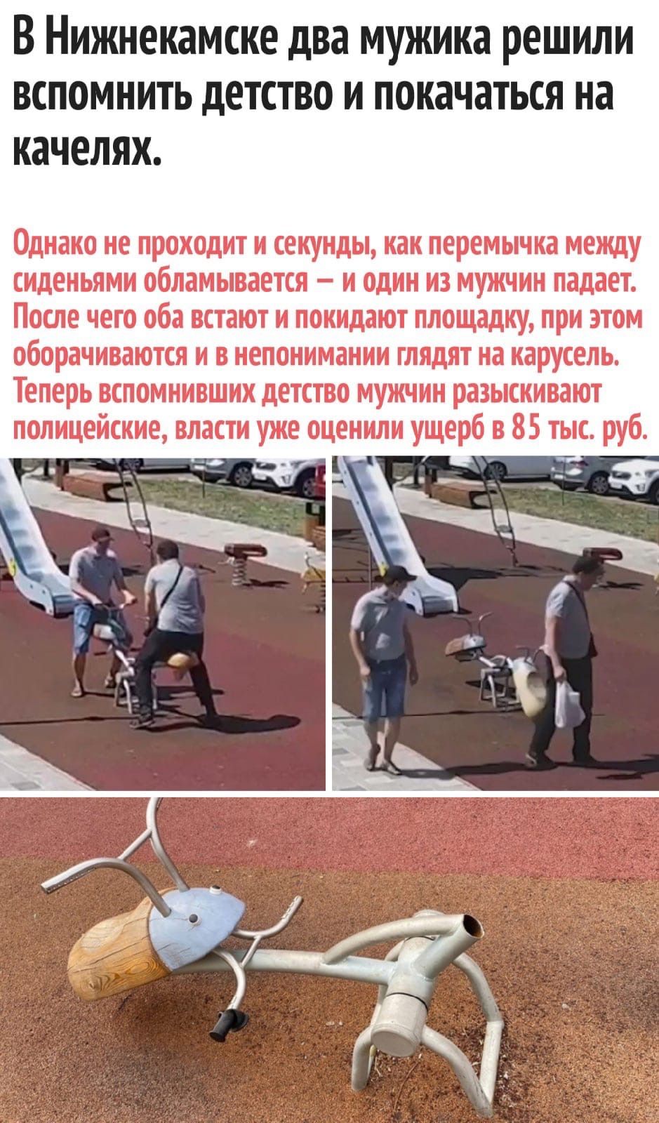 В нижнекамске два мужика решили вспомнить детство и покачаться на качелях. Однако не проходит и секунды, как перемычка между сиденьями обламывается  и один из мужчин падает. После чего оба встают и покидают площадку, при этом оборачиваются и в непонимании глядят на карусель. Теперь вспомнивших детство мужчин разыскивают полицейские, власти уже оценили ущерб в 85 тык. Руб.