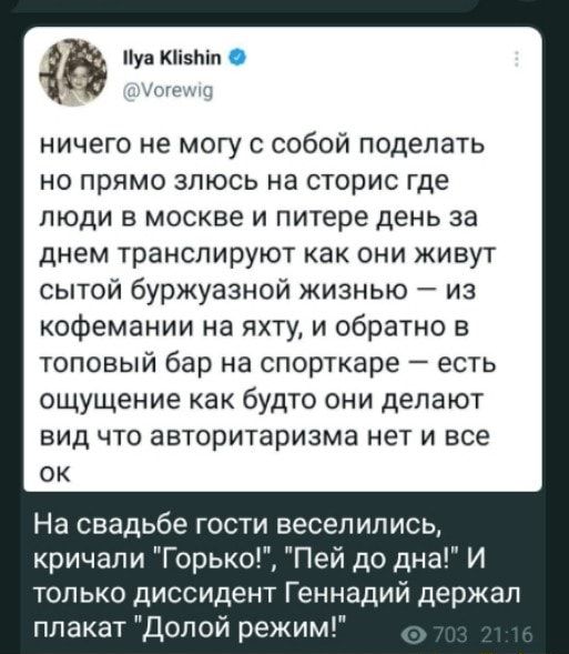 Пун Кіізпіп _ ГПЦ ничего не могу с собой поделать но прямо зпюсь на сторис где люди в москве и питере день за днем транслируют как они живут сытой буржуазной жизнью из кофемании на яхту и обратно в топовый бар на спорткаре есть ощущение как будто они делают вид что авторитаризма нет и все ок На свадьбе гости веселились кричали Горько Пей до дна И только диссидент Геннадий держал плакат Долой режим