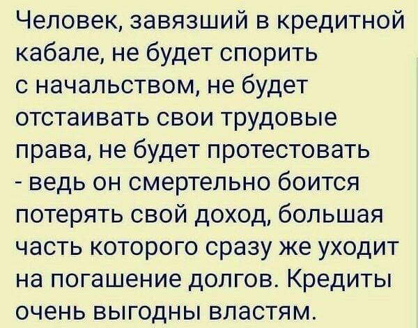 Человек завязший в кредитной кабапе не будет спорить с начальством не будет отстаивать свои трудовые права не будет протестовать ведь он смертельно боится потерять свой доход большая часть которого сразу же уходит на погашение долгов Кредиты очень выгодны властям