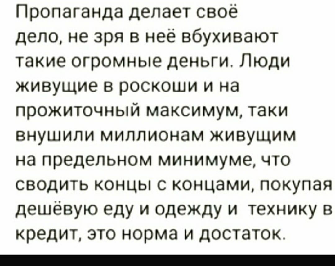 Пропаганда делает своё дело не зря в неё вбухивают такие огромные деньги Люди живущие в роскоши и на прожиточный максимум таки внушили миллионам живущим на предельном минимуме что сводить концы с концами покупая дешёвую еду и одежду и технику в кредит это норма и достаток _